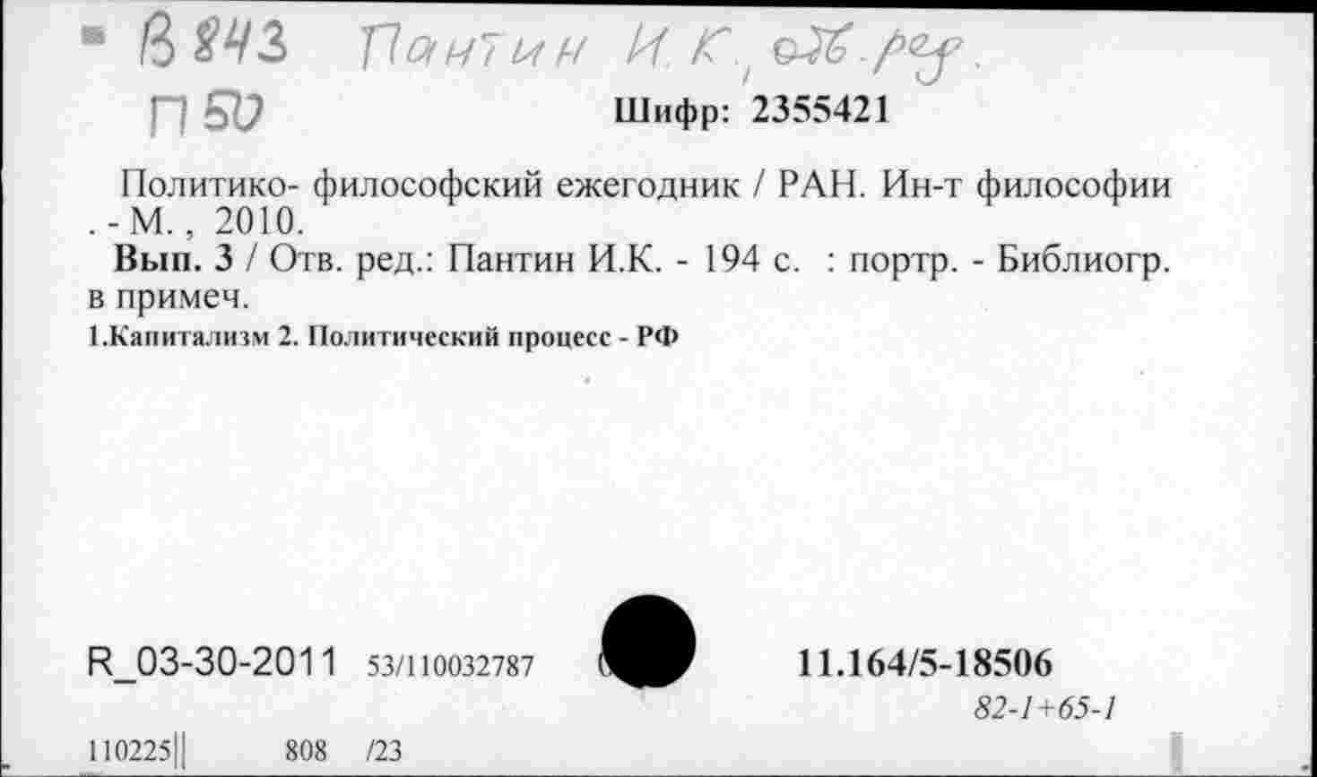 ﻿• 16 Ш т\аи~ии И С,	.
П 51?	Шифр: 2355421
Политике- философский ежегодник / РАН. Ин-т философии .-М., 2010.
Вып. 3 / Отв. ред.: Пантин И.К. - 194 с. : портр. - Библиогр. в примеч.
^Капитализм 2. Политический процесс - РФ
И_03-30-201 1 53/110032787
11.164/5-18506
82-1+65-1
110225Ц	808 /23